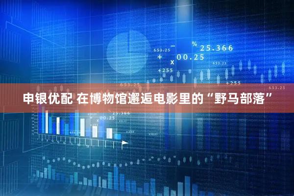 申银优配 在博物馆邂逅电影里的“野马部落”