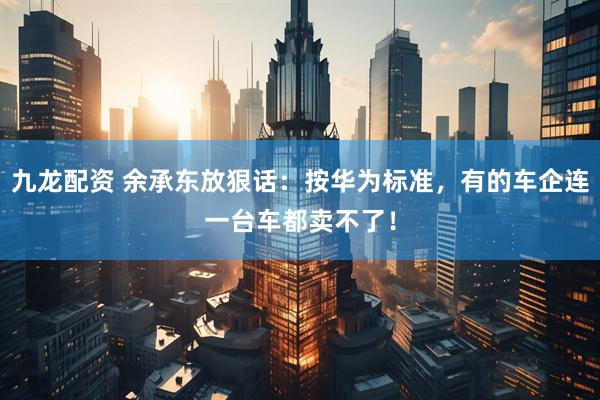 九龙配资 余承东放狠话：按华为标准，有的车企连一台车都卖不了！