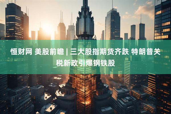 恒财网 美股前瞻 | 三大股指期货齐跌 特朗普关税新政引爆钢铁股