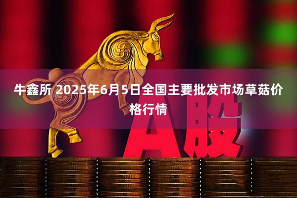 牛鑫所 2025年6月5日全国主要批发市场草菇价格行情