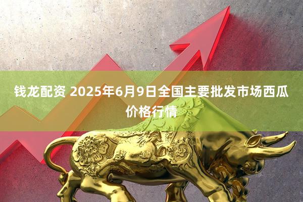 钱龙配资 2025年6月9日全国主要批发市场西瓜价格行情