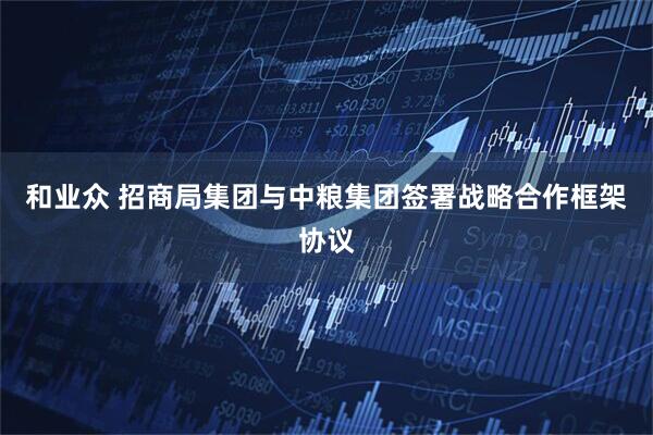 和业众 招商局集团与中粮集团签署战略合作框架协议