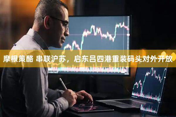 摩根策酪 串联沪苏，启东吕四港重装码头对外开放