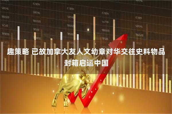 趣策略 已故加拿大友人文幼章对华交往史料物品封箱启运中国