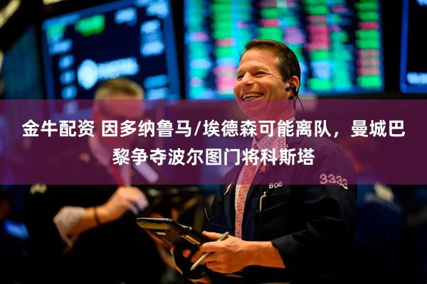 金牛配资 因多纳鲁马/埃德森可能离队，曼城巴黎争夺波尔图门将科斯塔