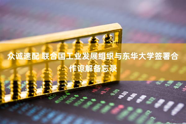 众诚速配 联合国工业发展组织与东华大学签署合作谅解备忘录
