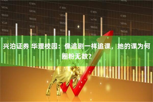 兴泊证券 华理校园：像追剧一样追课，她的课为何圈粉无数？