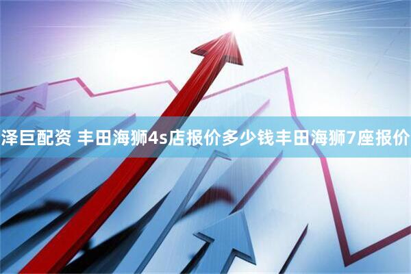 泽巨配资 丰田海狮4s店报价多少钱丰田海狮7座报价