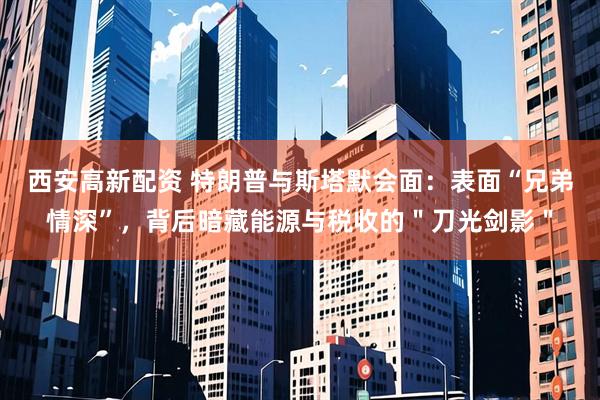 西安高新配资 特朗普与斯塔默会面：表面“兄弟情深”，背后暗藏能源与税收的＂刀光剑影＂