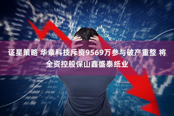 证星策略 华章科技斥资9569万参与破产重整 将全资控股保山鑫盛泰纸业