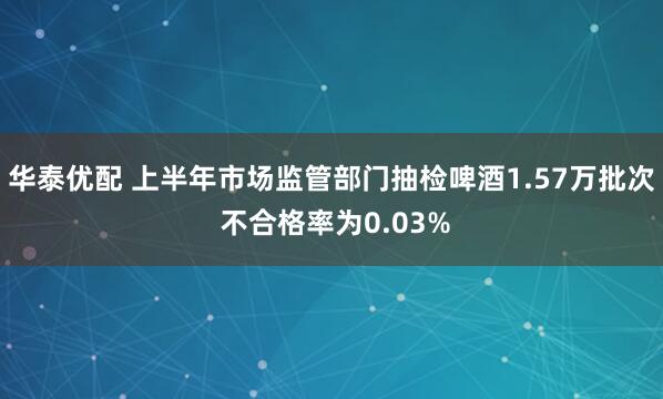 华泰优配 上半年市场监管部门抽检啤酒1.57万批次 不合格率为0.03%