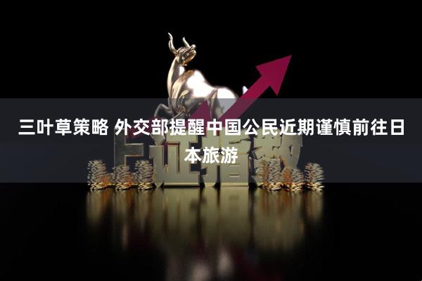 三叶草策略 外交部提醒中国公民近期谨慎前往日本旅游