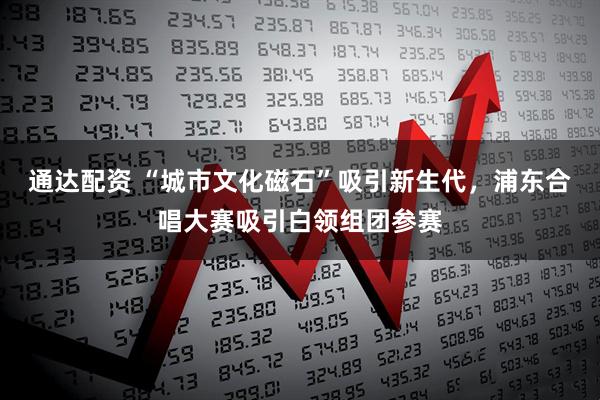 通达配资 “城市文化磁石”吸引新生代，浦东合唱大赛吸引白领组团参赛