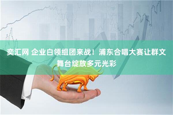 奕汇网 企业白领组团来战！浦东合唱大赛让群文舞台绽放多元光彩
