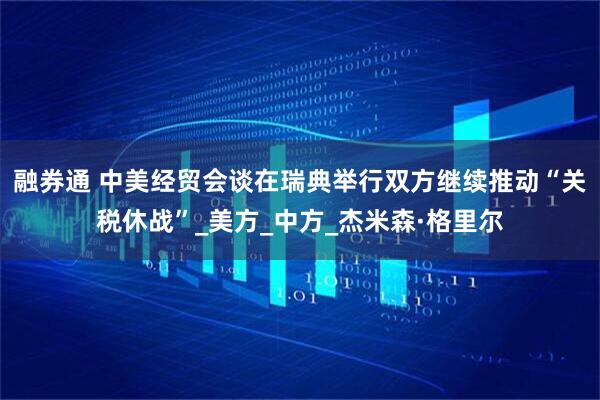 融券通 中美经贸会谈在瑞典举行双方继续推动“关税休战”_美方_中方_杰米森·格里尔