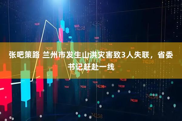 张吧策路 兰州市发生山洪灾害致3人失联，省委书记赶赴一线
