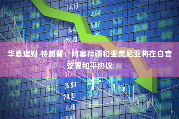 华夏理财 特朗普：阿塞拜疆和亚美尼亚将在白宫签署和平协议