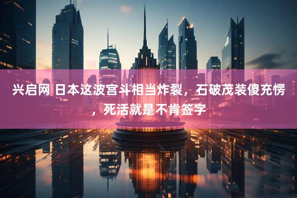 兴启网 日本这波宫斗相当炸裂，石破茂装傻充愣，死活就是不肯签字