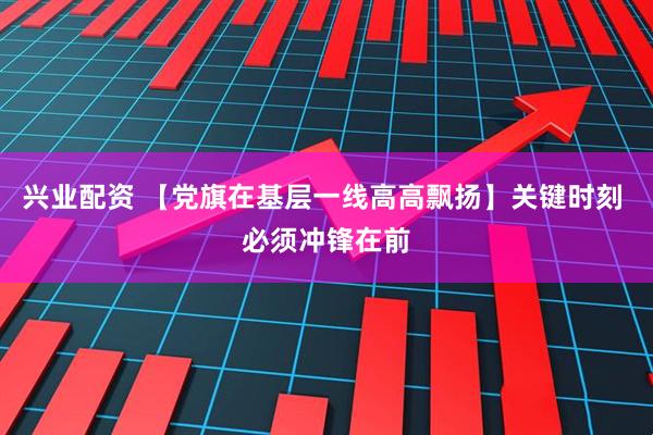 兴业配资 【党旗在基层一线高高飘扬】关键时刻 必须冲锋在前