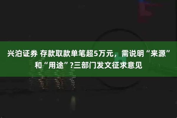 兴泊证券 存款取款单笔超5万元，需说明“来源”和“用途”?三部门发文征求意见