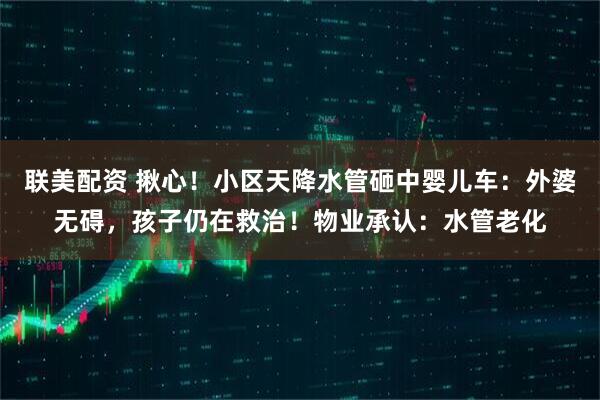 联美配资 揪心！小区天降水管砸中婴儿车：外婆无碍，孩子仍在救治！物业承认：水管老化