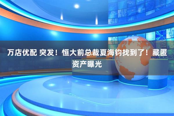 万店优配 突发！恒大前总裁夏海钧找到了！藏匿资产曝光