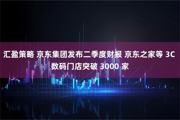 汇盈策略 京东集团发布二季度财报 京东之家等 3C 数码门店突破 3000 家