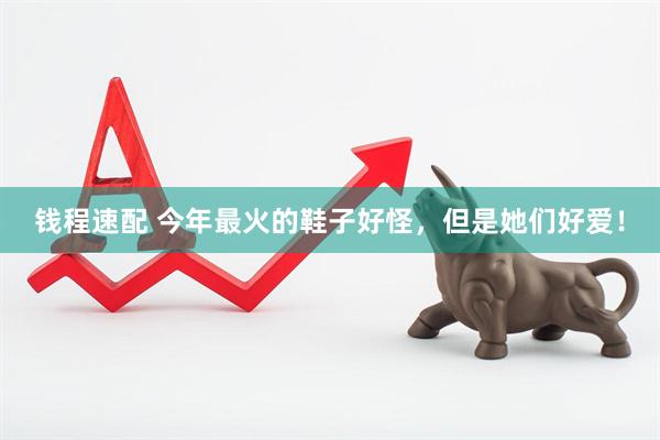 钱程速配 今年最火的鞋子好怪，但是她们好爱！