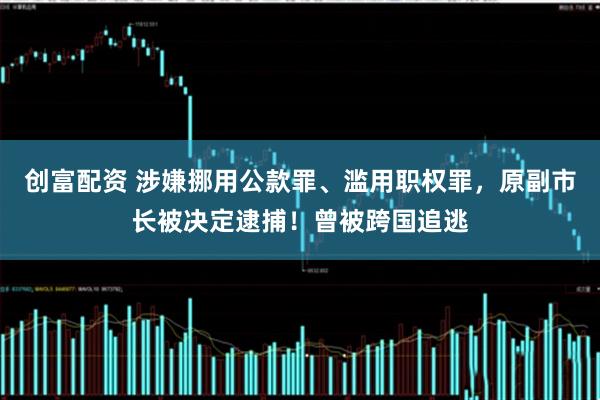 创富配资 涉嫌挪用公款罪、滥用职权罪，原副市长被决定逮捕！曾被跨国追逃