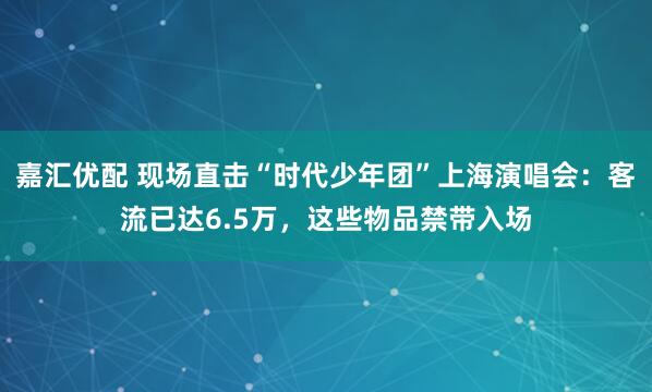 嘉汇优配 现场直击“时代少年团”上海演唱会：客流已达6.5万，这些物品禁带入场