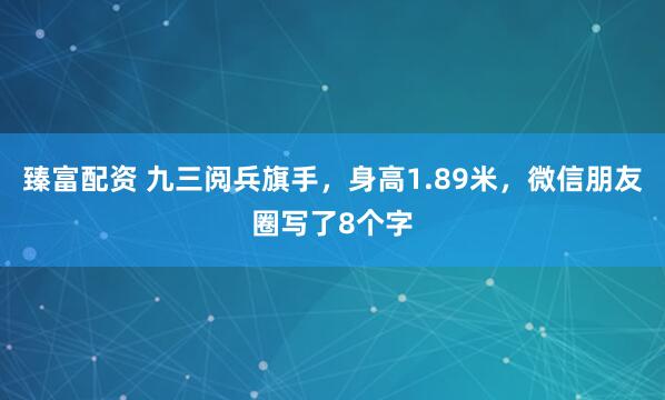 臻富配资 九三阅兵旗手，身高1.89米，微信朋友圈写了8个字