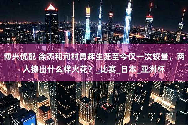 博兴优配 徐杰和河村勇辉生涯至今仅一次较量，两人擦出什么样火花？_比赛_日本_亚洲杯