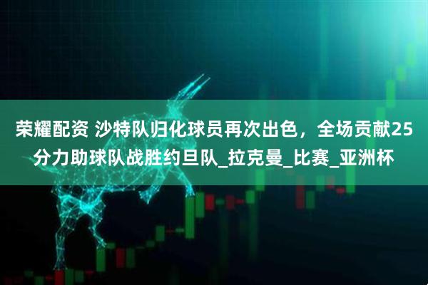 荣耀配资 沙特队归化球员再次出色，全场贡献25分力助球队战胜约旦队_拉克曼_比赛_亚洲杯