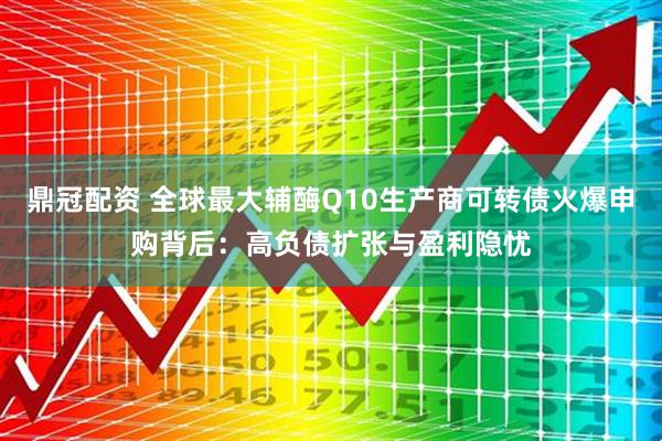 鼎冠配资 全球最大辅酶Q10生产商可转债火爆申购背后：高负债扩张与盈利隐忧