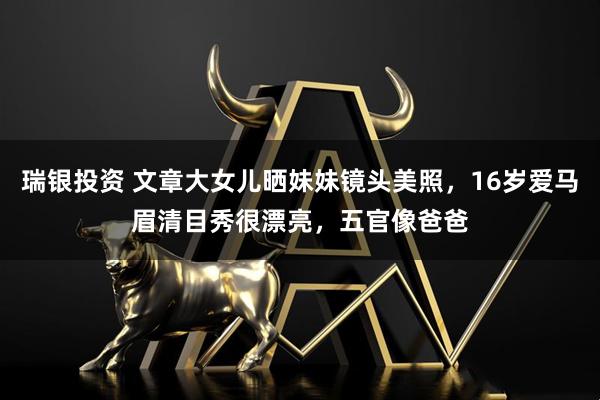 瑞银投资 文章大女儿晒妹妹镜头美照，16岁爱马眉清目秀很漂亮，五官像爸爸