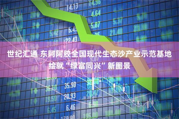 世纪汇通 东阿阿胶全国现代生态沙产业示范基地绘就“绿富同兴”新图景