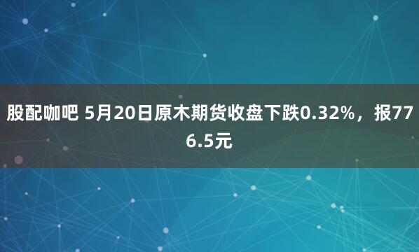股配咖吧 5月20日原木期货收盘下跌0.32%，报776.5元