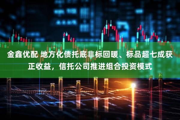 金鑫优配 地方化债托底非标回暖、标品超七成获正收益，信托公司推进组合投资模式