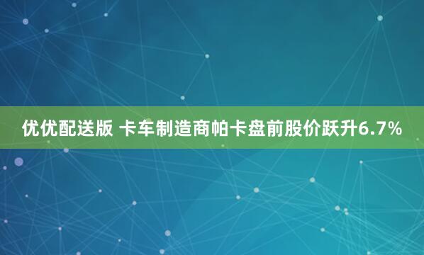 优优配送版 卡车制造商帕卡盘前股价跃升6.7%