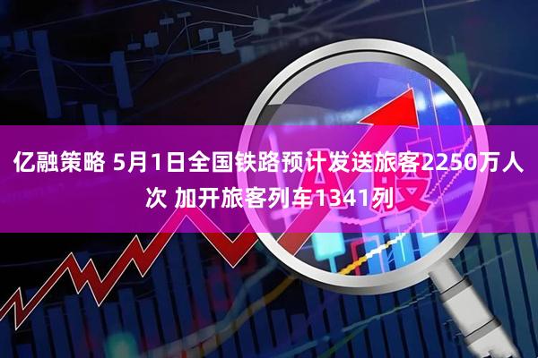 亿融策略 5月1日全国铁路预计发送旅客2250万人次 加开旅客列车1341列