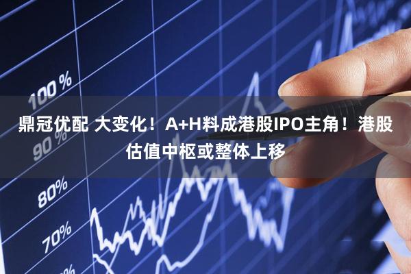 鼎冠优配 大变化！A+H料成港股IPO主角！港股估值中枢或整体上移