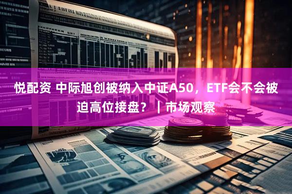 悦配资 中际旭创被纳入中证A50，ETF会不会被迫高位接盘？｜市场观察