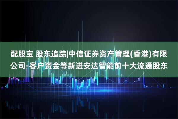 配股宝 股东追踪|中信证券资产管理(香港)有限公司-客户资金等新进安达智能前十大流通股东