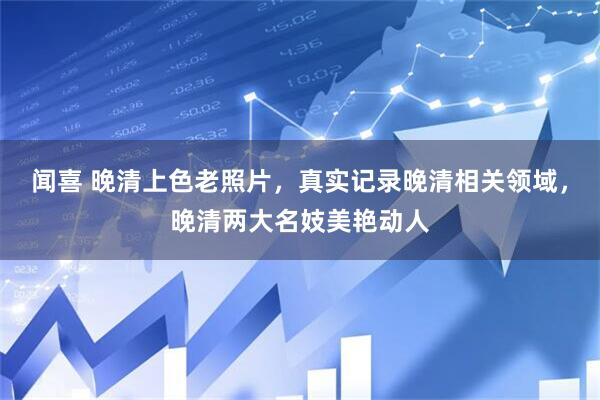 闻喜 晚清上色老照片，真实记录晚清相关领域，晚清两大名妓美艳动人