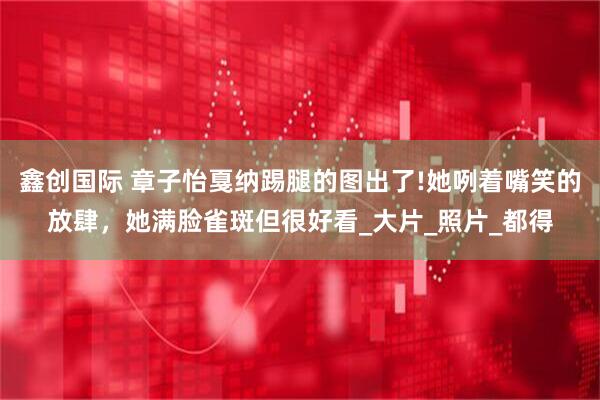 鑫创国际 章子怡戛纳踢腿的图出了!她咧着嘴笑的放肆,她满脸雀斑但很好看_大片_照片_都得