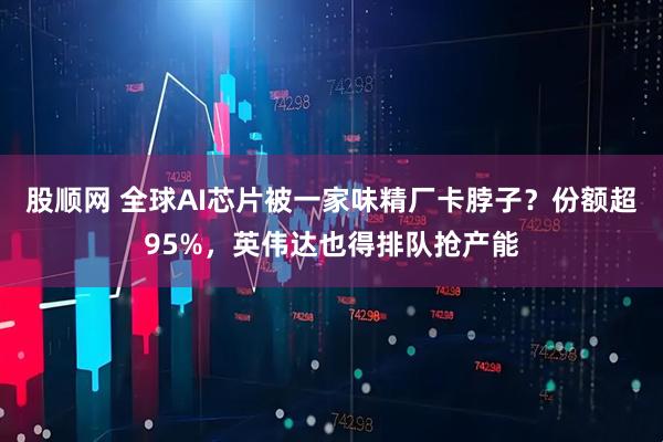 股顺网 全球AI芯片被一家味精厂卡脖子？份额超95%，英伟达也得排队抢产能