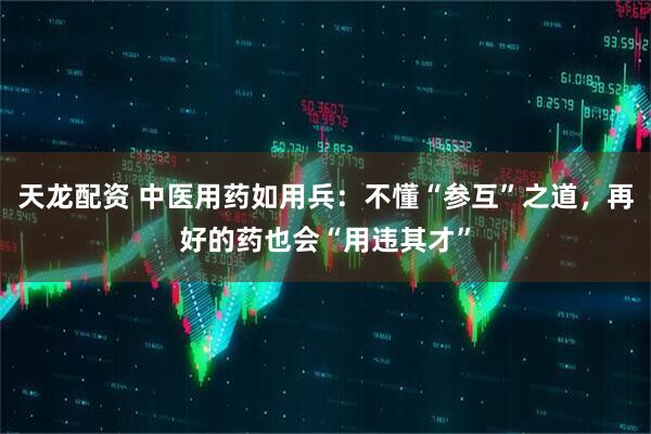 天龙配资 中医用药如用兵：不懂“参互”之道，再好的药也会“用违其才”