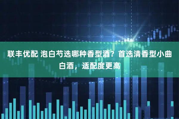 联丰优配 泡白芍选哪种香型酒？首选清香型小曲白酒，适配度更高