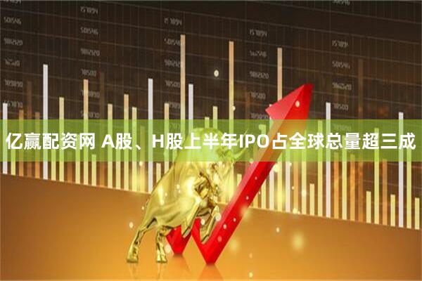 亿赢配资网 A股、H股上半年IPO占全球总量超三成